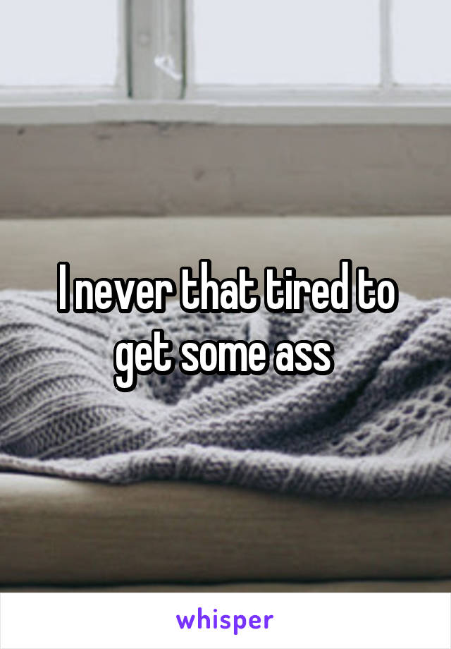 I never that tired to get some ass 