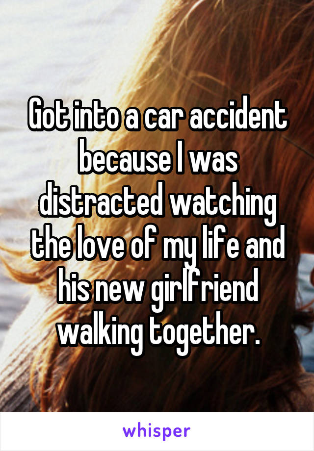 Got into a car accident because I was distracted watching the love of my life and his new girlfriend walking together.