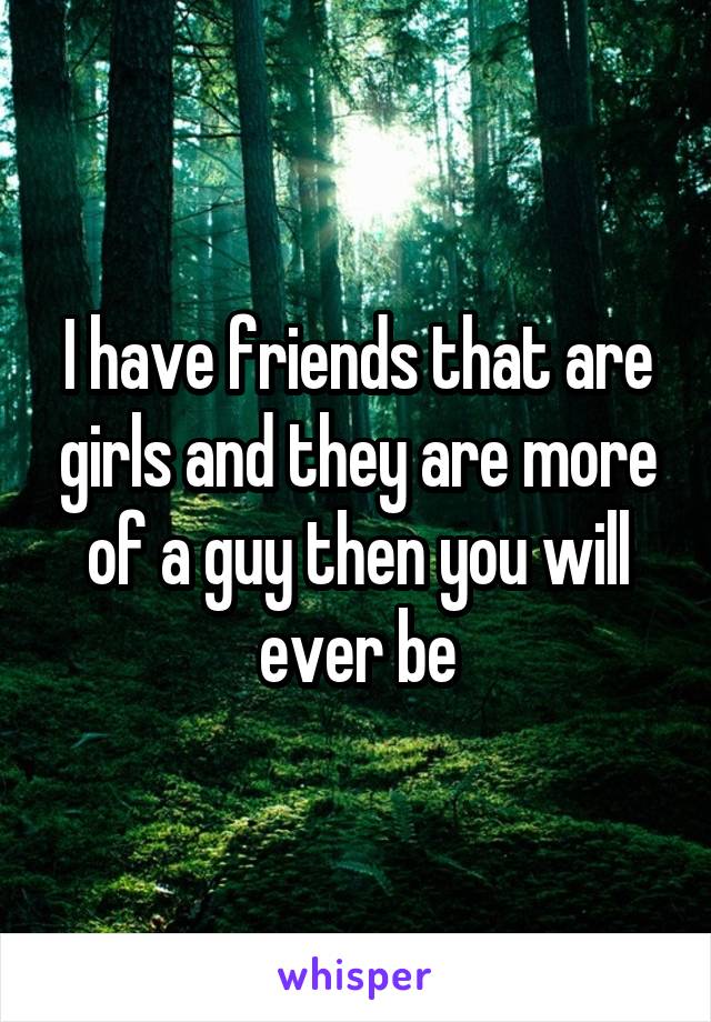 I have friends that are girls and they are more of a guy then you will ever be