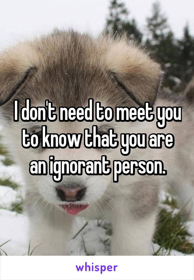 I don't need to meet you to know that you are an ignorant person.