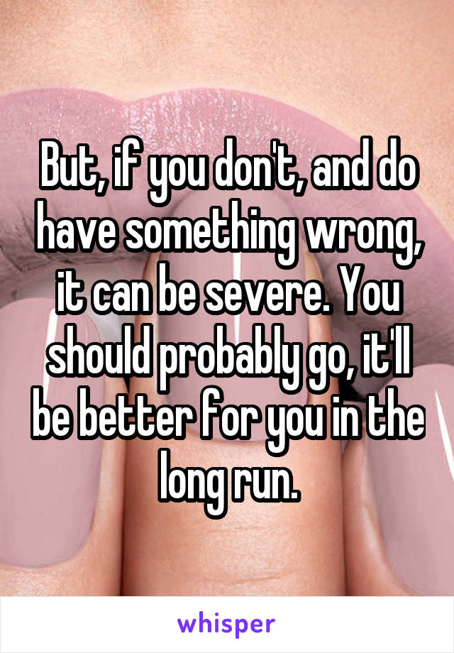 But, if you don't, and do have something wrong, it can be severe. You should probably go, it'll be better for you in the long run.