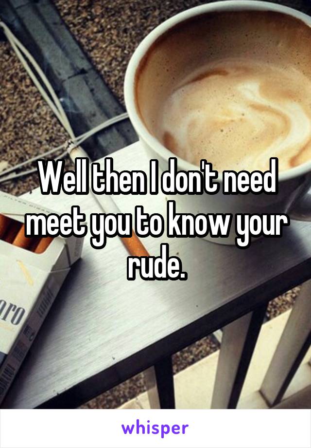 Well then I don't need meet you to know your rude.