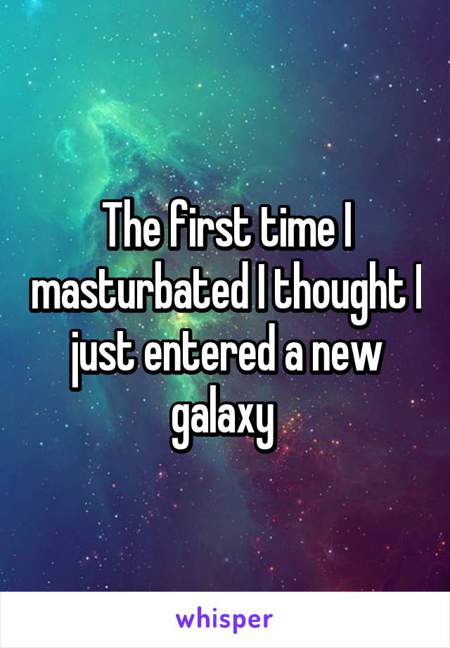 The first time I masturbated I thought I just entered a new galaxy 