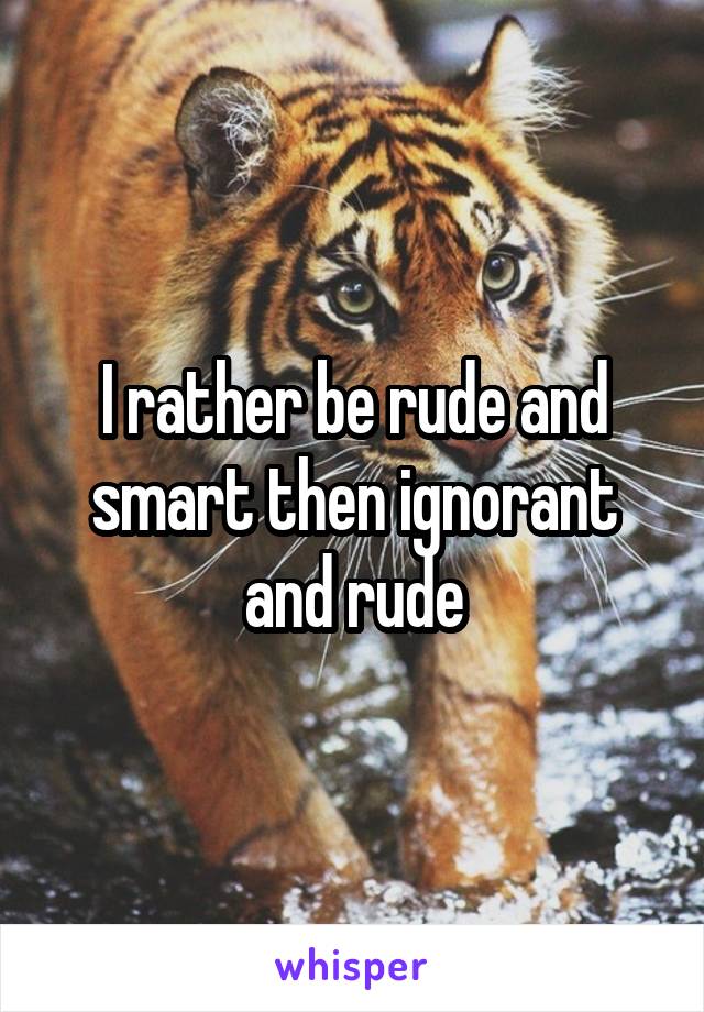 I rather be rude and smart then ignorant and rude