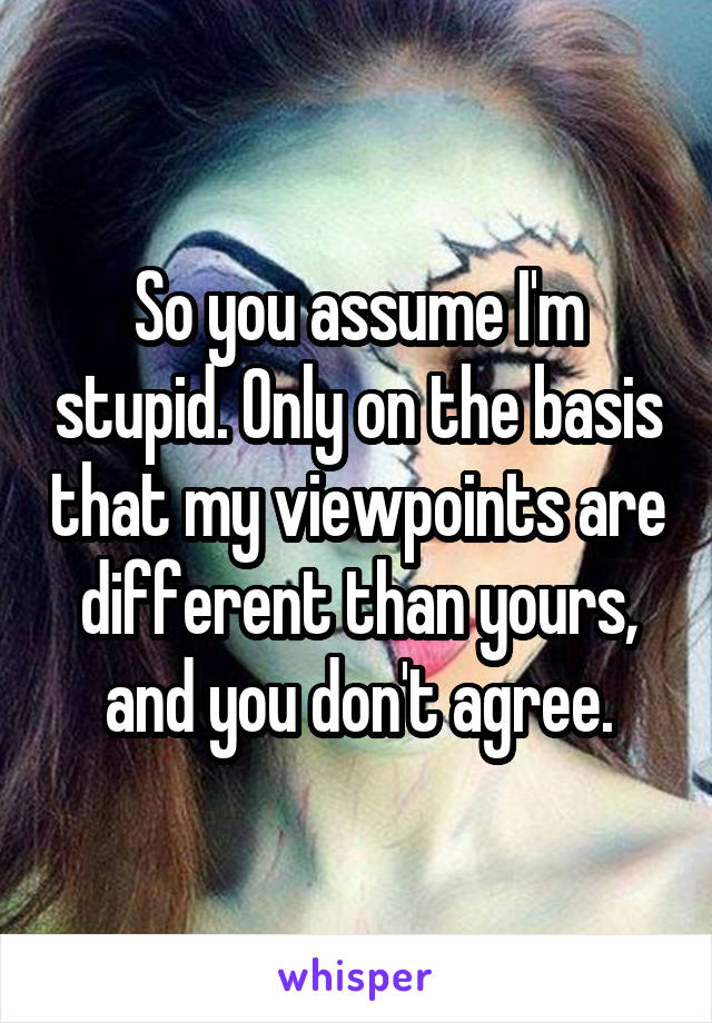 So you assume I'm stupid. Only on the basis that my viewpoints are different than yours, and you don't agree.