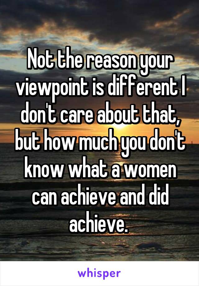 Not the reason your viewpoint is different I don't care about that, but how much you don't know what a women can achieve and did achieve. 