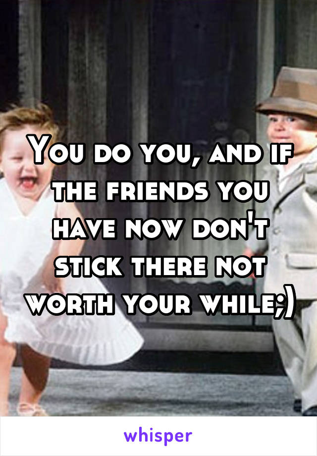 You do you, and if the friends you have now don't stick there not worth your while;)