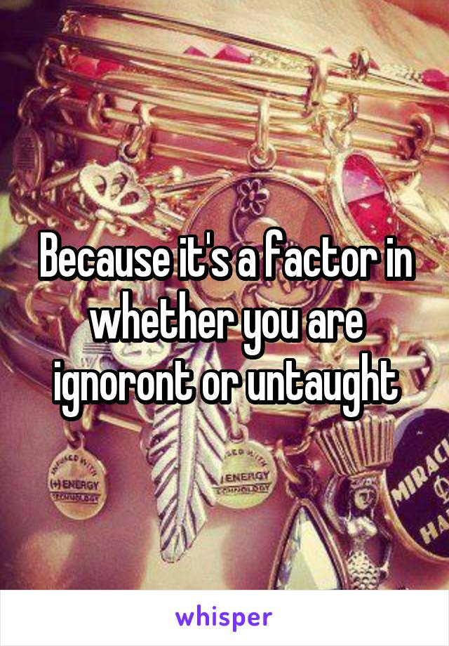 Because it's a factor in whether you are ignoront or untaught