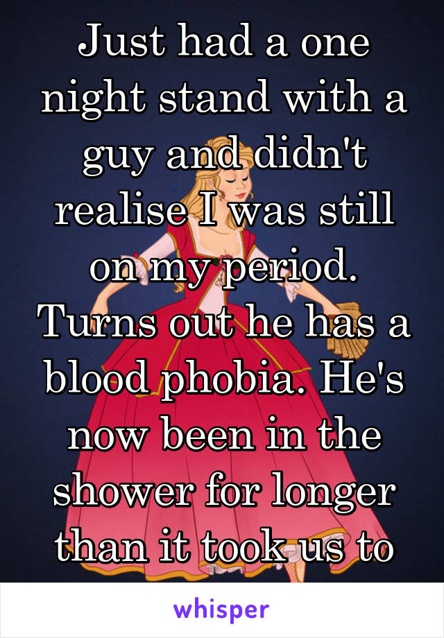 Just had a one night stand with a guy and didn't realise I was still on my period. Turns out he has a blood phobia. He's now been in the shower for longer than it took us to have sex. 