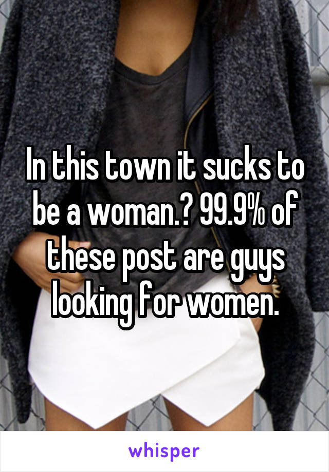 In this town it sucks to be a woman.? 99.9% of these post are guys looking for women.