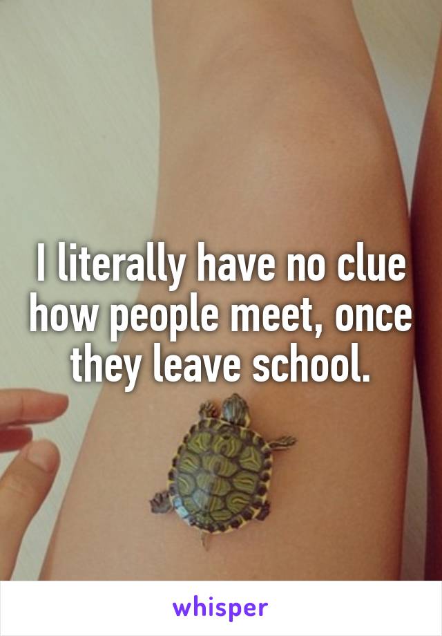 I literally have no clue how people meet, once they leave school.