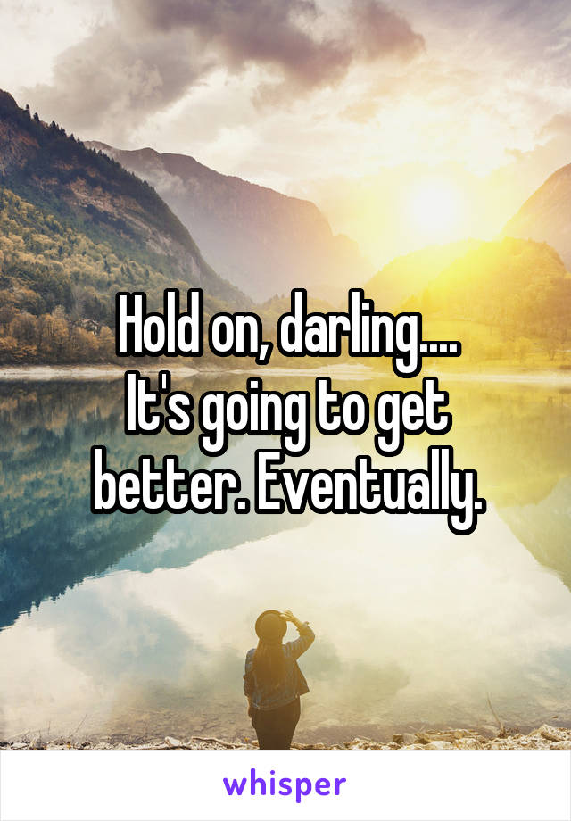 Hold on, darling....
It's going to get better. Eventually.