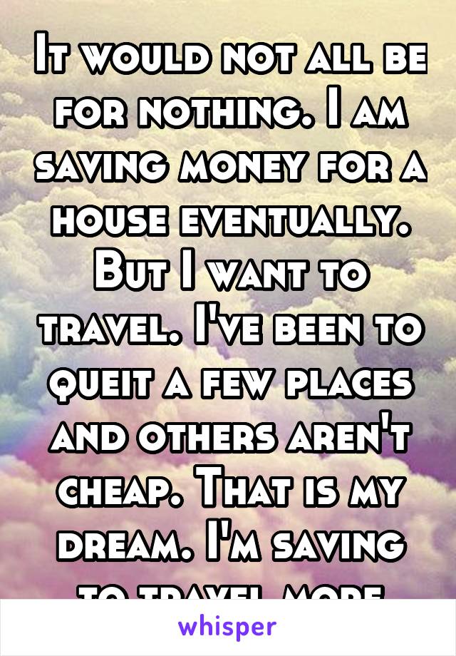 It would not all be for nothing. I am saving money for a house eventually. But I want to travel. I've been to queit a few places and others aren't cheap. That is my dream. I'm saving to travel more