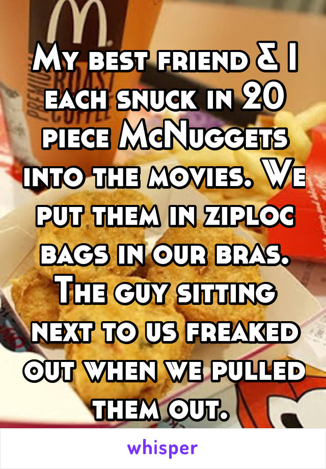 My best friend & I each snuck in 20 piece McNuggets into the movies. We put them in ziploc bags in our bras. The guy sitting next to us freaked out when we pulled them out. 