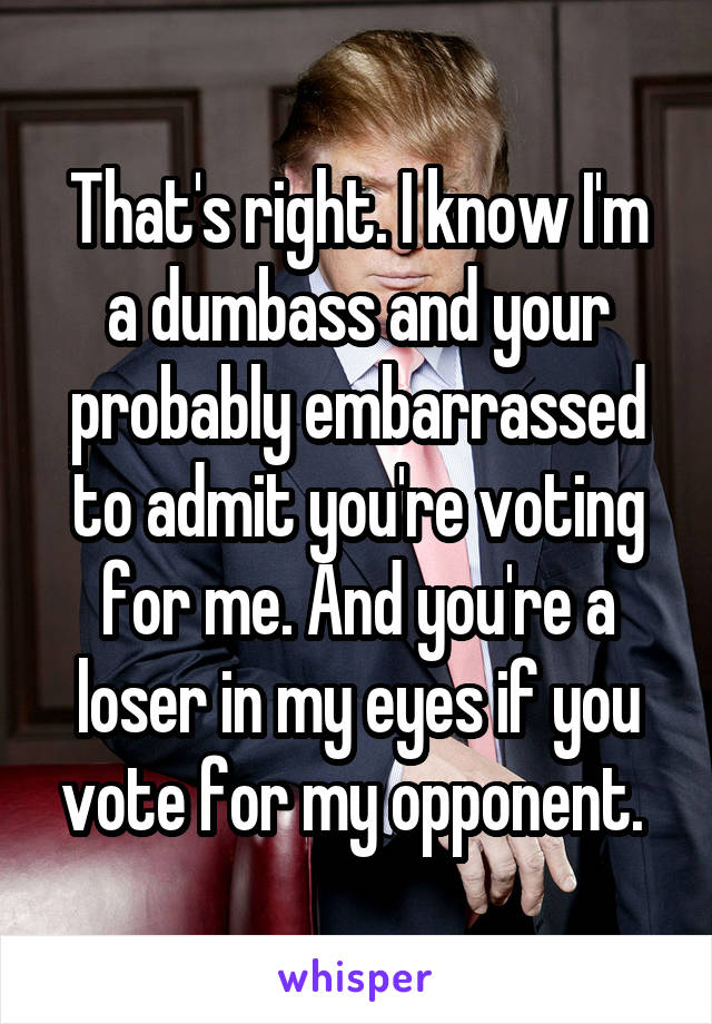 That's right. I know I'm a dumbass and your probably embarrassed to admit you're voting for me. And you're a loser in my eyes if you vote for my opponent. 