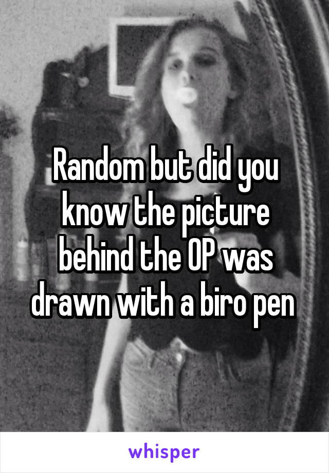 Random but did you know the picture behind the OP was drawn with a biro pen 