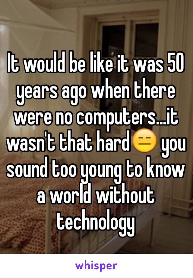 It would be like it was 50 years ago when there were no computers...it wasn't that hard😑 you sound too young to know a world without technology