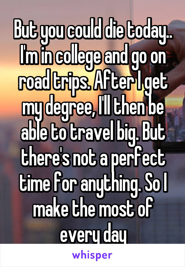 But you could die today.. I'm in college and go on road trips. After I get my degree, I'll then be able to travel big. But there's not a perfect time for anything. So I make the most of every day