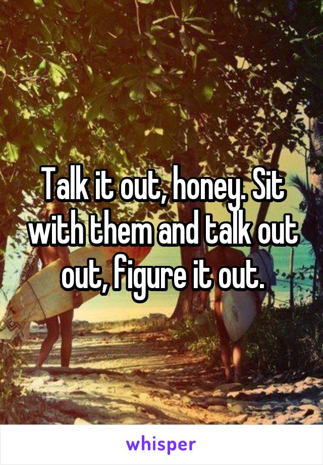 Talk it out, honey. Sit with them and talk out out, figure it out.