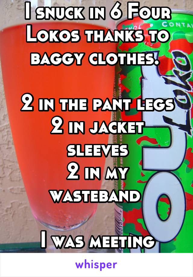 I snuck in 6 Four Lokos thanks to baggy clothes. 

2 in the pant legs
2 in jacket sleeves
2 in my wasteband 

I was meeting friends. 