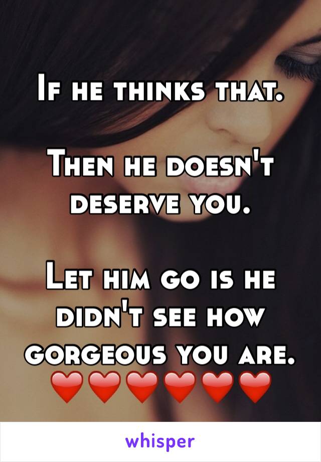 If he thinks that. 

Then he doesn't deserve you. 

Let him go is he didn't see how gorgeous you are. 
❤️❤️❤️❤️❤️❤️