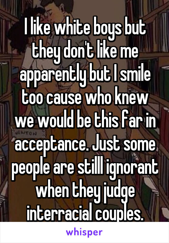 I like white boys but they don't like me apparently but I smile too cause who knew we would be this far in acceptance. Just some people are stilll ignorant when they judge interracial couples.