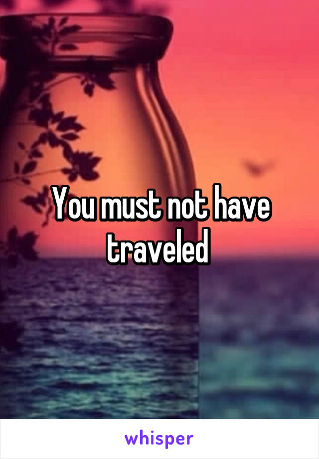 You must not have traveled 