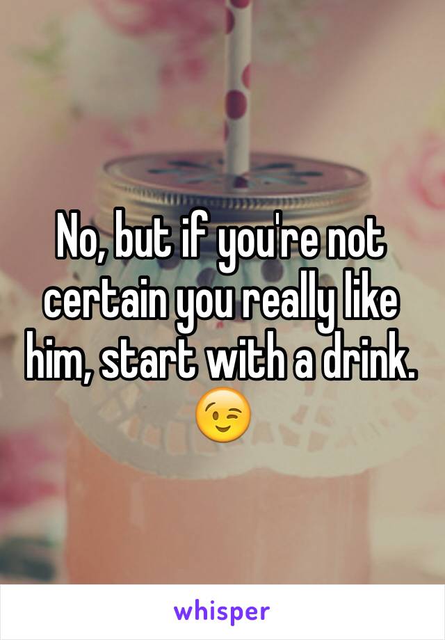 No, but if you're not certain you really like him, start with a drink. 😉
