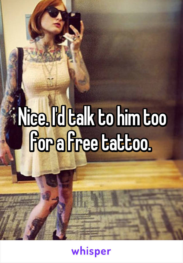 Nice. I'd talk to him too for a free tattoo. 