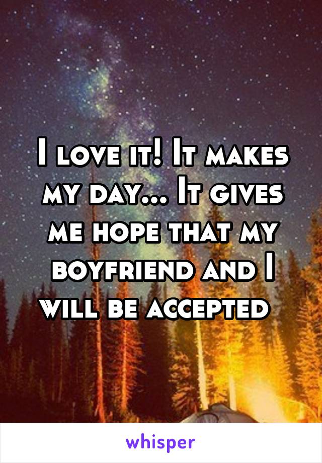 I love it! It makes my day... It gives me hope that my boyfriend and I will be accepted  