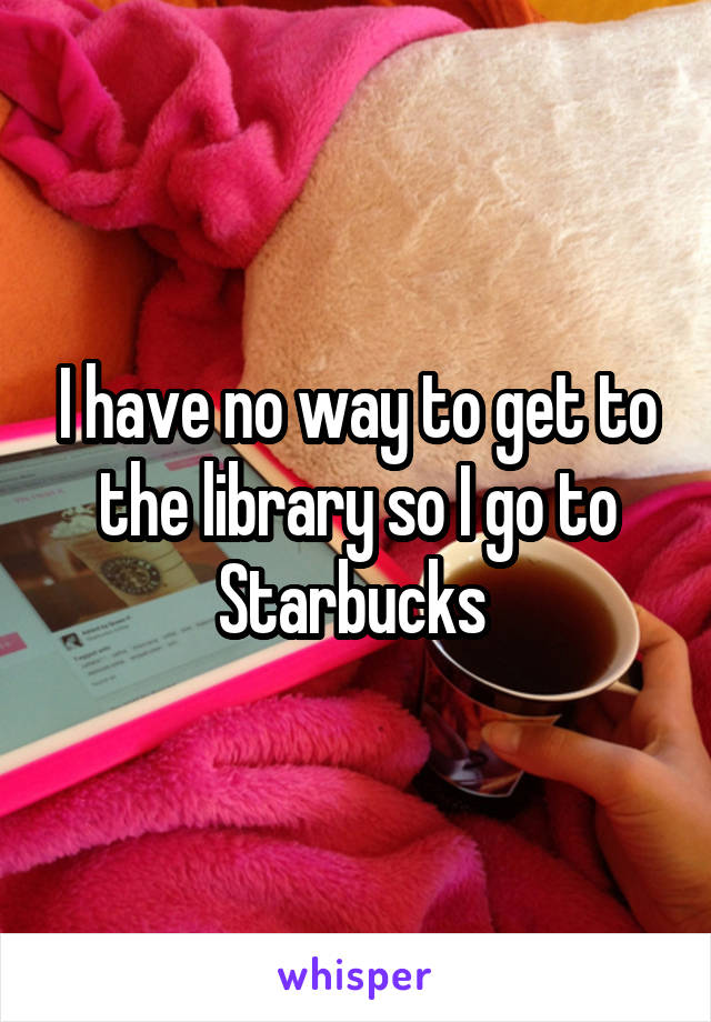 I have no way to get to the library so I go to Starbucks 