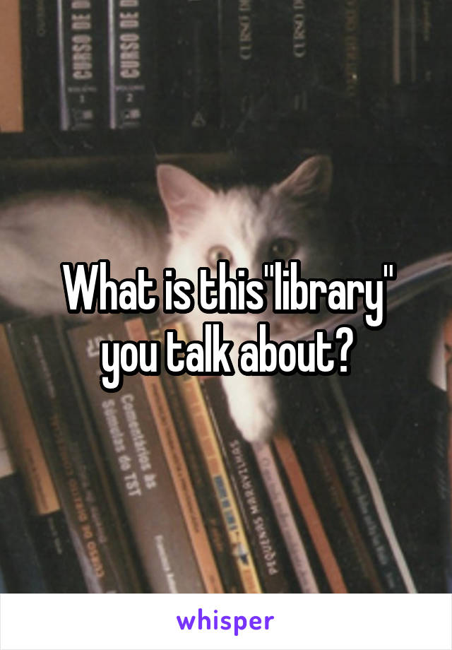 What is this"library" you talk about?