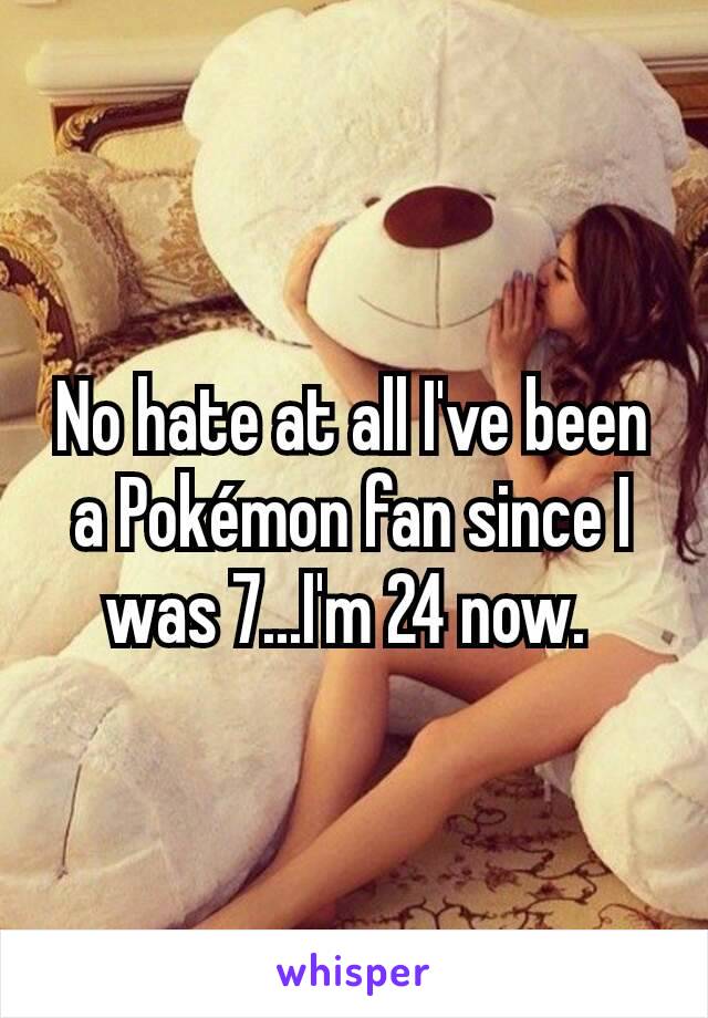 No hate at all I've been a Pokémon fan since I was 7...I'm 24 now. 