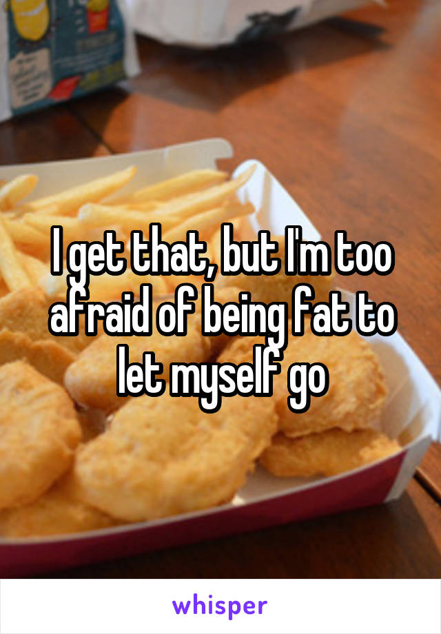 I get that, but I'm too afraid of being fat to let myself go