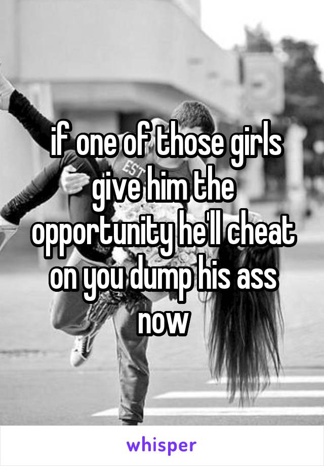  if one of those girls give him the opportunity he'll cheat on you dump his ass now