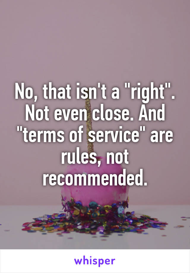 No, that isn't a "right". Not even close. And "terms of service" are rules, not recommended.