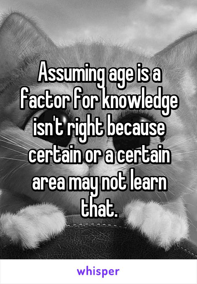 Assuming age is a factor for knowledge isn't right because certain or a certain area may not learn that.