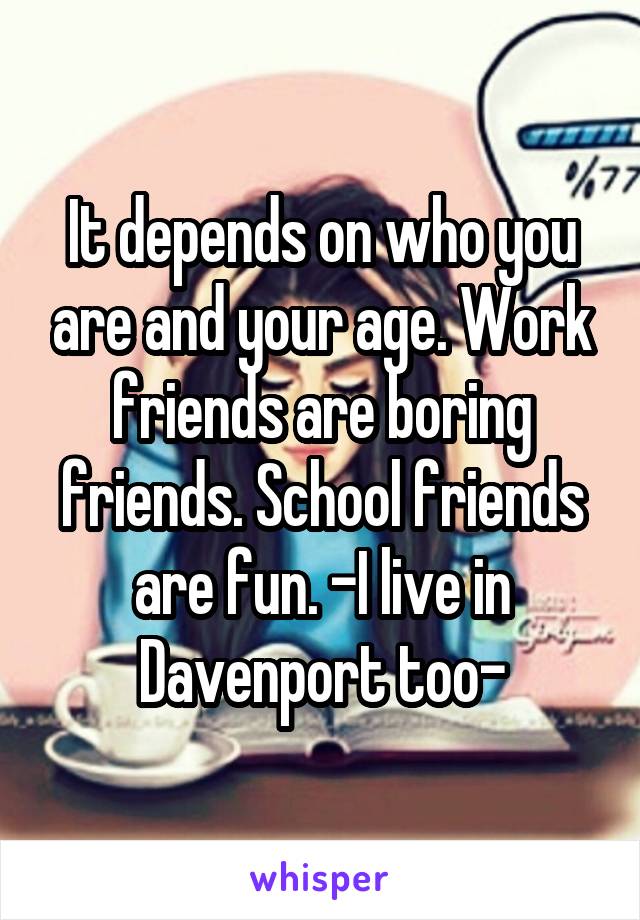 It depends on who you are and your age. Work friends are boring friends. School friends are fun. -I live in Davenport too-