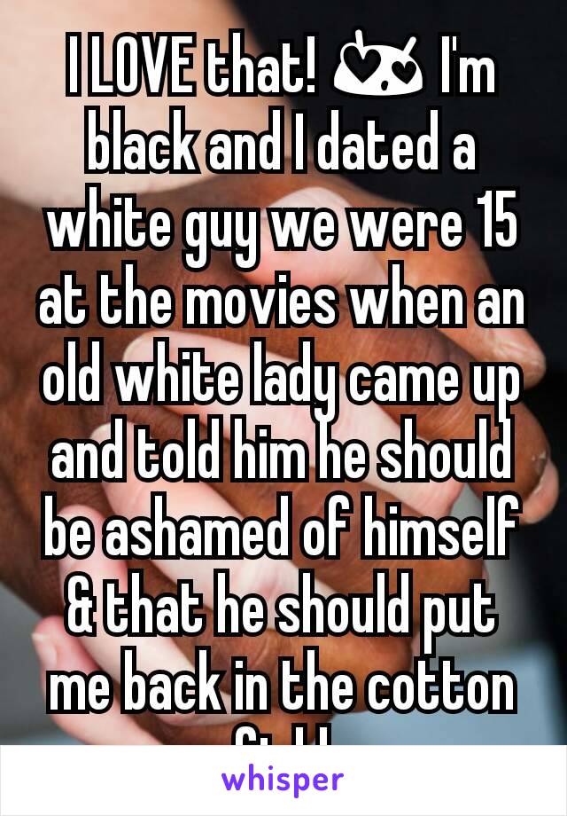 I LOVE that! 😍 I'm black and I dated a white guy we were 15 at the movies when an old white lady came up and told him he should be ashamed of himself & that he should put me back in the cotton field