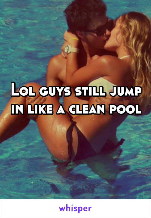 Lol guys still jump in like a clean pool 