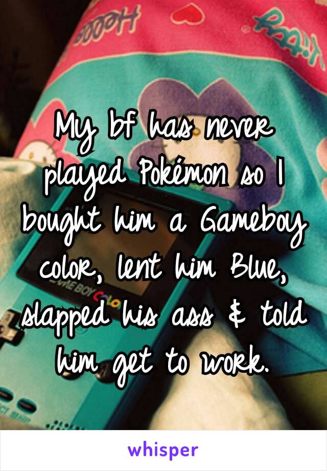 My bf has never played Pokémon so I bought him a Gameboy color, lent him Blue, slapped his ass & told him get to work.