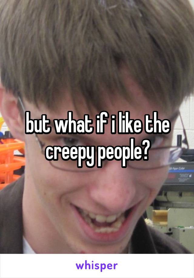 but what if i like the creepy people?