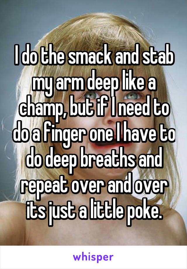 I do the smack and stab my arm deep like a champ, but if I need to do a finger one I have to do deep breaths and repeat over and over its just a little poke.