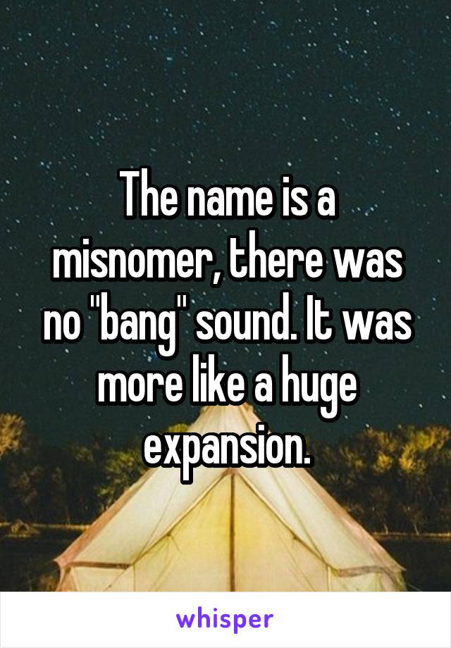 The name is a misnomer, there was no "bang" sound. It was more like a huge expansion.