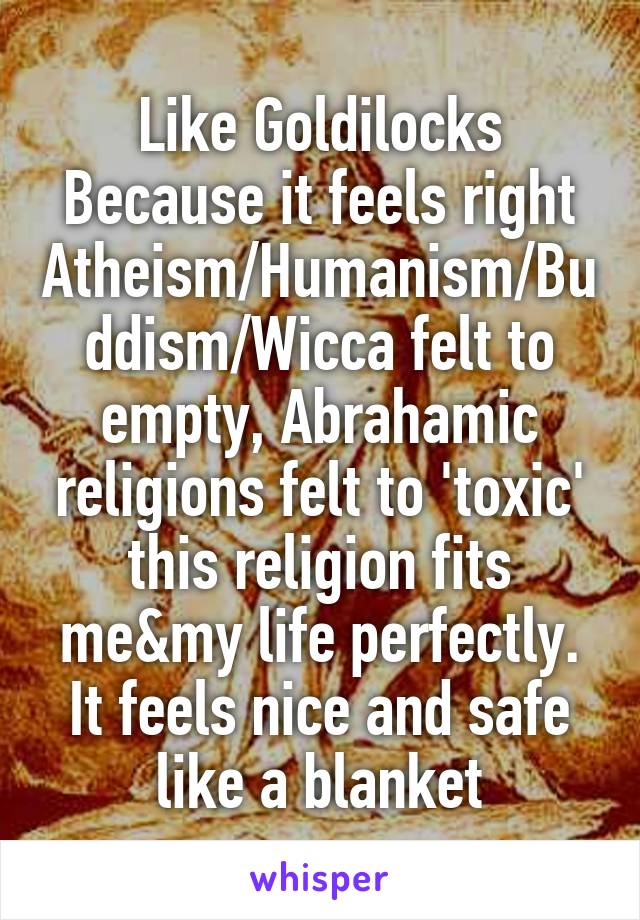 Like Goldilocks
Because it feels right
Atheism/Humanism/Buddism/Wicca felt to empty, Abrahamic religions felt to 'toxic'
this religion fits me&my life perfectly. It feels nice and safe like a blanket
