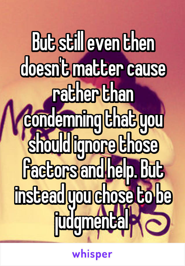 But still even then doesn't matter cause rather than condemning that you should ignore those factors and help. But instead you chose to be judgmental 