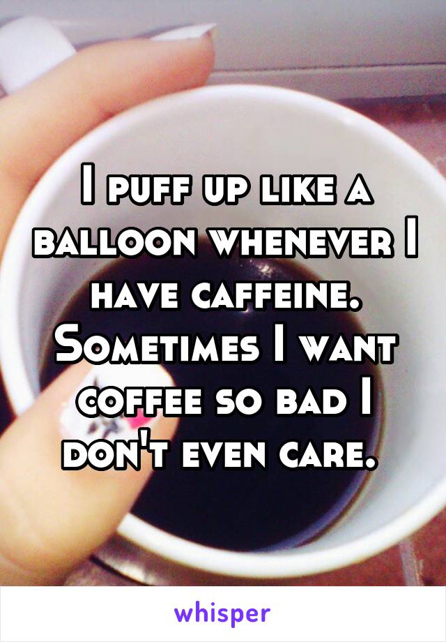 I puff up like a balloon whenever I have caffeine. Sometimes I want coffee so bad I don't even care. 