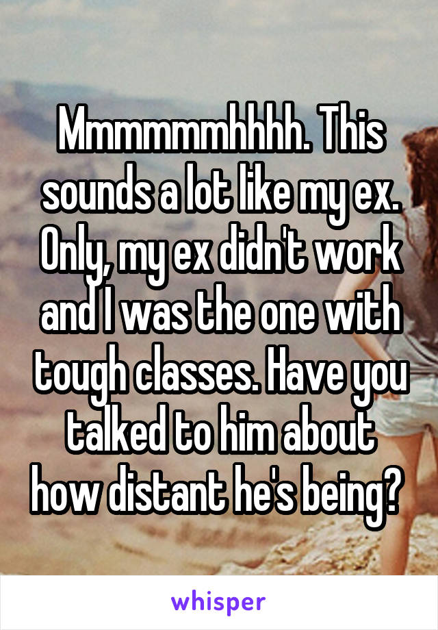 Mmmmmmhhhh. This sounds a lot like my ex. Only, my ex didn't work and I was the one with tough classes. Have you talked to him about how distant he's being? 