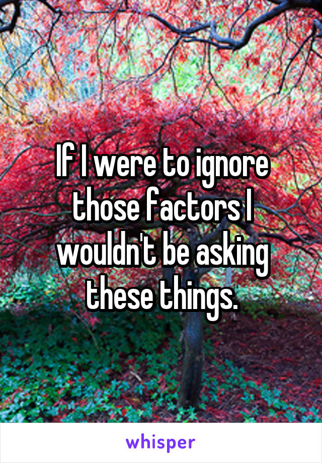 If I were to ignore those factors I wouldn't be asking these things.