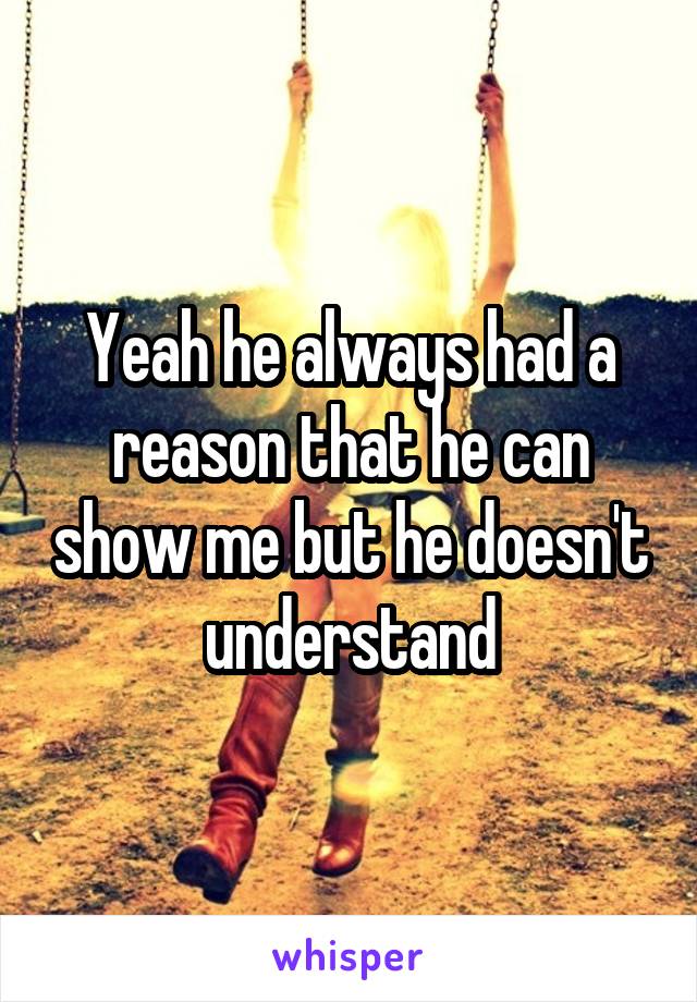 Yeah he always had a reason that he can show me but he doesn't understand